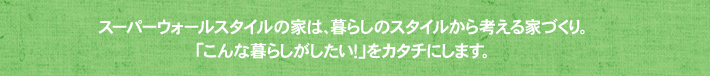 スーパーウォールスタイルの家は、暮らしのスタイルから考える家づくり。「こんな暮らしがしたい！」をカタチにします。