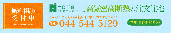 【無料相談受付中】有限会社エヌ・ホーム 高気密高断熱の注文住宅　どんなことでもお気軽にお問い合わせ下さい。 TEL：044-544-5129 > お問い合わせはこちら