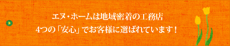 エヌ・ホームは地域密着の工務店 4つの「安心」でお客様に選ばれています！
