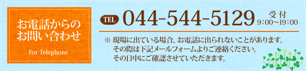 お電話からのお問い合わせ TEL：044-544-5129 受付 9：00～19：00 ※現場に出ている場合、お電話に出られないことがあります。その際は下記メールフォームよりご連絡ください。その日中にご確認させていただきます。