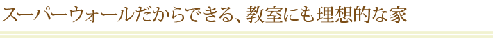 スーパーウォールだからできる、教室にも理想的な家