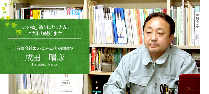 「いい家」造りにとことん、こだわり続けます 有限会社エヌ・ホーム代表取締役　成田　晴彦