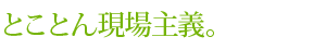 とことん現場主義。