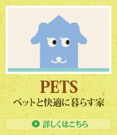 PETS ペットと快適に暮らす家 > 詳しくはこちら