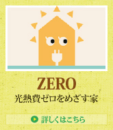 ZERO 光熱費ゼロをめざす家 > 詳しくはこちら