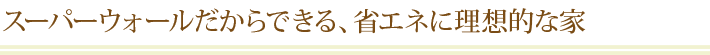 スーパーウォールだからできる、省エネに理想的な家